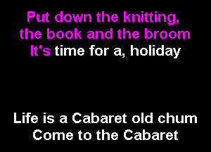 Put down the knitting,
the book and the broom
It's time for a, holiday

Life is a Cabaret old chum
Come to the Cabaret
