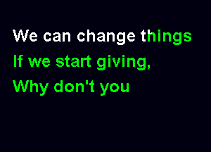We can change things
If we start giving,

Why don't you