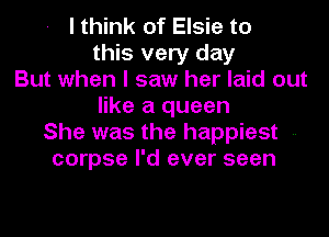 I think of Elsie to
this very day
But when I saw her laid out
like a queen
She was the happiest --
corpse I'd ever seen