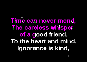 Time can neuver mend,
The careless whisper
of a good friend,
To the heart and mil 1d,

Ignorance is kind,
I l