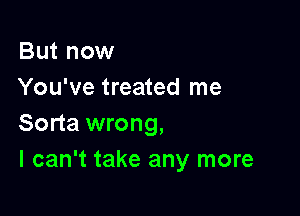 But now
You've treated me

Sorta wrong,
I can't take any more