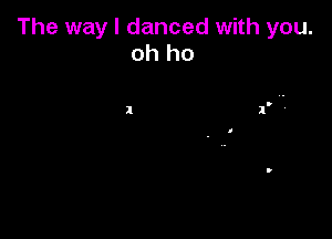 The way I danced with you.
oh ho