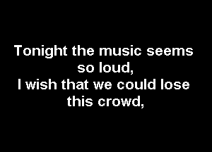 Tonight the music seems
soloud,

I wish that we could lose
this crowd,