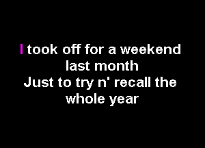 I took off for a weekend
last month

Just to try n' recall the
whole year