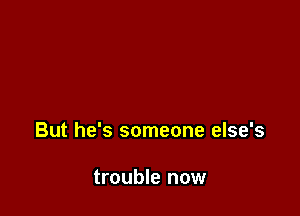 But he's someone else's

trouble now