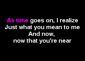 As time goes on, I realize
Just what you mean to me

And now,
now that you're near