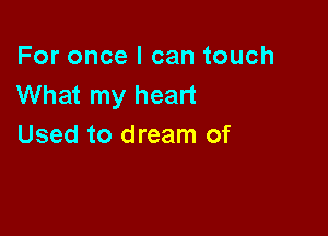 For once I can touch
What my heart

Used to dream of