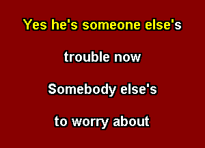 Yes he's someone else's

trouble now

Somebody else's

to worry about