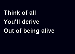 Think of all
You'll derive

Out of being alive