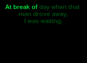 At break of day when that
man drove away,
I was waiting,