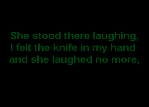 She stood there laughing,
I felt the knife in my hand
and she laughed no more,