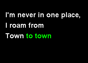 I'm never in one place,
I roam from

Town to town