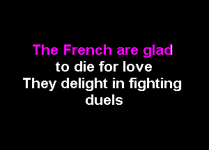 The French are glad
to die for love

They delight in fighting
duels