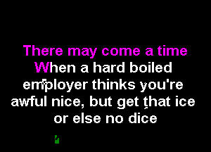 There may come a time
When a hard boiled
enfployer thinks you're
awful nice, but get that ice
or else no dice