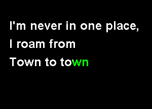 I'm never in one place,
I roam from

Town to town