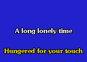 A long lonely time

Hungered for your touch
