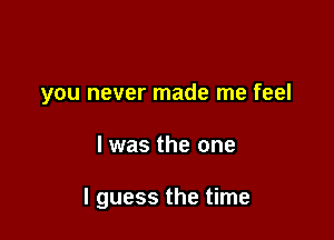 you never made me feel

I was the one

I guess the time