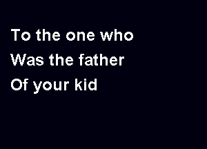 To the one who
Was the father

Of your kid