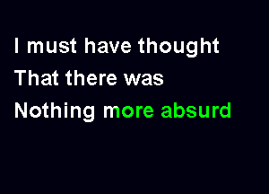 I must have thought
That there was

Nothing more absurd