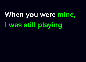 When you were mine,
I was still playing