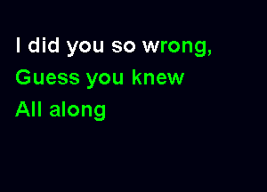 I did you so wrong,
Guess you knew

All along