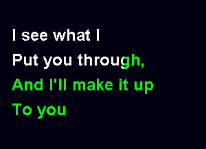 I see what I
Put you through,

And I'll make it up
To you