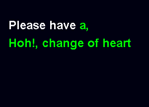 Please have a,
Hoh!, change of heart