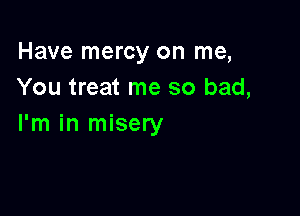 Have mercy on me,
You treat me so bad,

I'm in misery