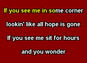 If you see me in some corner
lookin' like all hope is gone
If you see me sit for hours

and you wonder