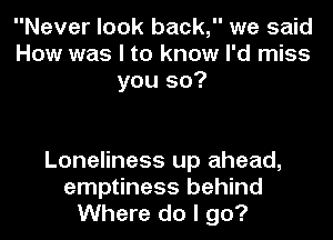 Never look back, we said
How was I to know I'd miss
you so?

Loneliness up ahead,
emptiness behind
Where do I go?