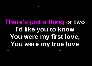 There's just a thing or two
I'd like you to know

You were my first love,
You were my true love

a N