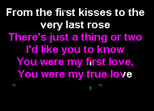 From the first kisses to the
very last rose
There's just a thing or two
I'd like you to know
You were my first love,
You were my true love

'5 H