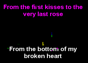 From the first kisses to the
very last rose

i
-- I.
From the bottom of my

broken heart