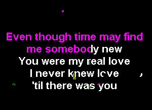 Even though time may find
me somebody new

You were my lieal love
I. never kpew love
 'til there was you