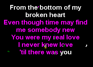 From the'bottom of my
broken heart
Even though time may find
me somebody new
You were my I'Ieal love
I. never kmew love 1
 'til there was you