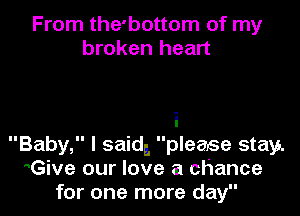From the'bottom of my
broken heart

i
Baby, I said, please stay.
Give our love a chance
for one more day