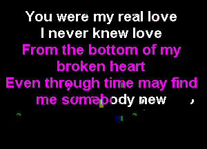 You were my real love
I never knew love
From the bottom of my
broken heart

Even thrtpugh tinhe may find

'5

me somebody mew

lgl

J