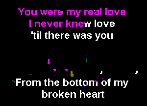 You were my real love
I never knew love
'til there was you

1 i

.. l J I
From the bottpm Of my

broken heart