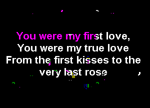 You were my first love,
You were my true love

From thq first kiises to the
.. very ragst rose 1

qr

0!