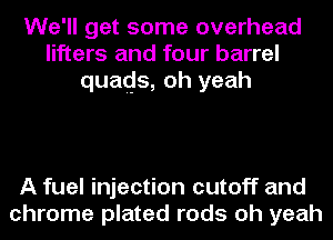 We'll get some overhead
lifters and four barrel
quads, oh yeah

A fuel injection cutoff and
chrome plated rods oh yeah