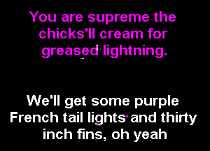 You are supreme the
chicks'll cream for
greasgd'lightning.

We'll get some purple
French tail lightgand thirty
inch fins, oh yeah