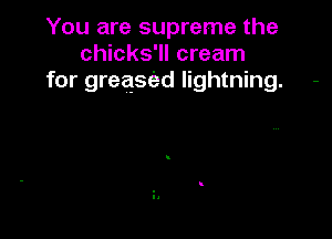 You are supreme the
chicks'll cream
for greasc'ed lightning. -