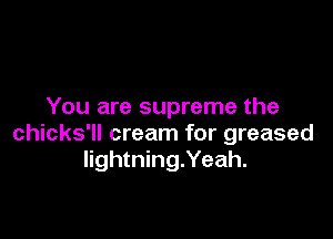 You are supreme the

chicks'll cream for greased
lightning.Yeah.
