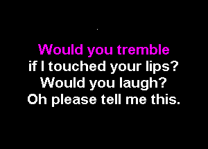 Would you tremble
if I touched your lips?

Would you laugh?
Oh please tell me this.