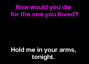 Now would you die
for the one you loved?

Hold me in your arms,
tonight.