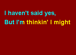 I haven't said yes,
But I'm thinkin' I might