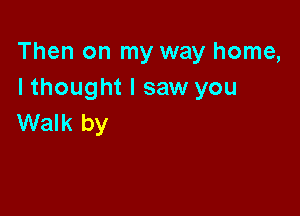 Then on my way home,
I thought I saw you

Walk by