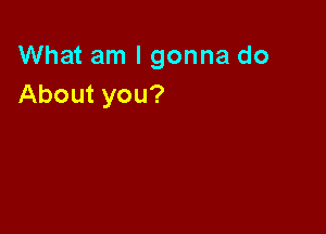 What am I gonna do
About you?