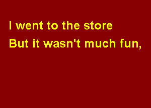 I went to the store
But it wasn't much fun,