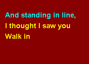 And standing in line,
I thought I saw you

Walk in